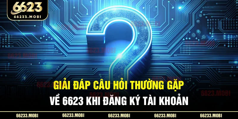 Giải đáp câu hỏi thường gặp về 6623 khi đăng ký tài khoản
